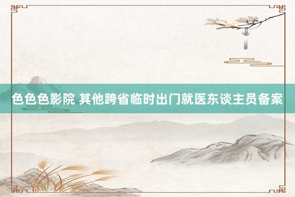 色色色影院 其他跨省临时出门就医东谈主员备案