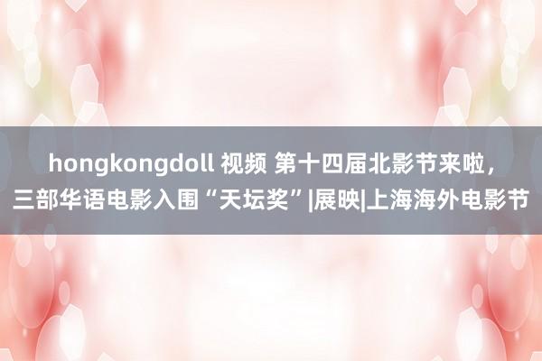 hongkongdoll 视频 第十四届北影节来啦，三部华语电影入围“天坛奖”|展映|上海海外电影节