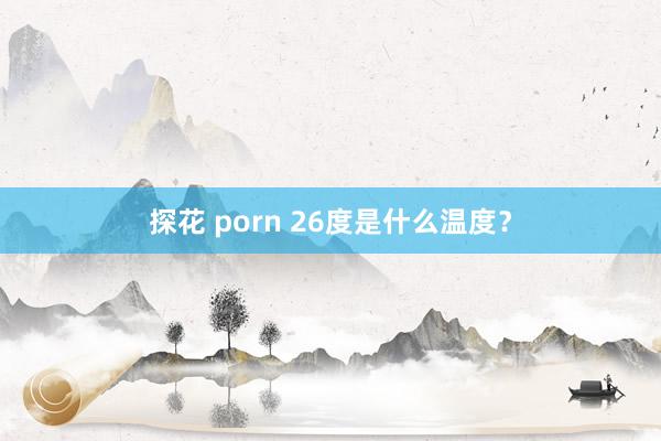 探花 porn 26度是什么温度？