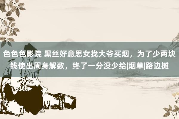 色色色影院 黑丝好意思女找大爷买烟，为了少两块钱使出周身解数，终了一分没少给|烟草|路边摊