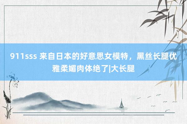 911sss 来自日本的好意思女模特，黑丝长腿优雅柔媚肉体绝了|大长腿