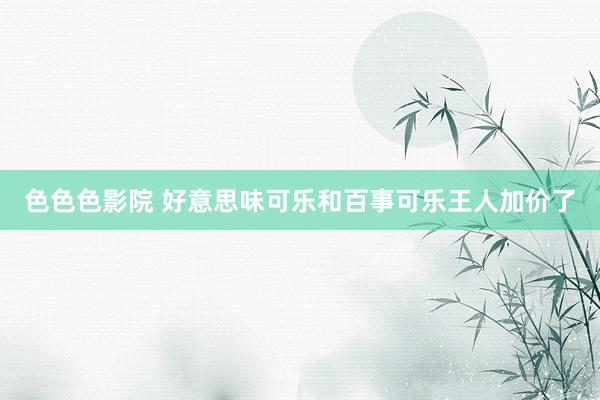 色色色影院 好意思味可乐和百事可乐王人加价了