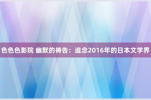 色色色影院 幽默的祷告：追念2016年的日本文学界