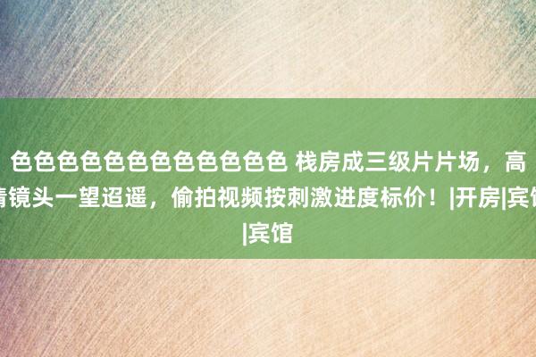 色色色色色色色色色色色色 栈房成三级片片场，高清镜头一望迢遥，偷拍视频按刺激进度标价！|开房|宾馆