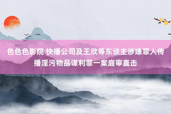 色色色影院 快播公司及王欣等东谈主涉嫌罪人传播淫污物品谋利罪一案庭审直击