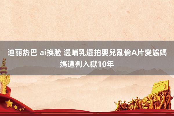 迪丽热巴 ai换脸 邊哺乳邊拍嬰兒亂倫A片　變態媽媽遭判入獄10年