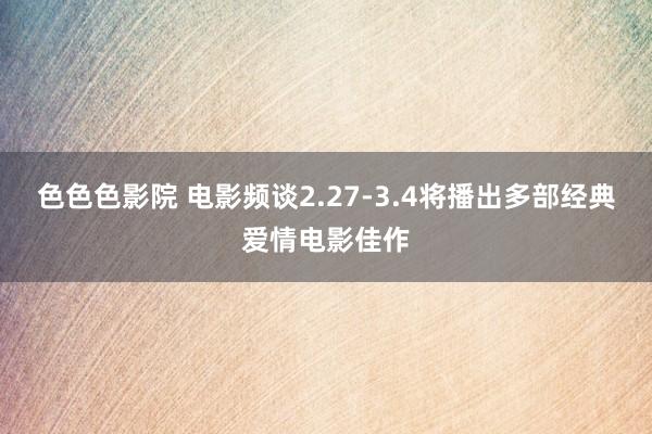 色色色影院 电影频谈2.27-3.4将播出多部经典爱情电影佳作