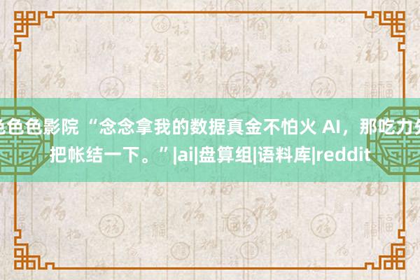 色色色影院 “念念拿我的数据真金不怕火 AI，那吃力先把帐结一下。”|ai|盘算组|语料库|reddit