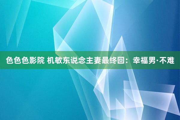 色色色影院 机敏东说念主妻最终回：幸福男·不难