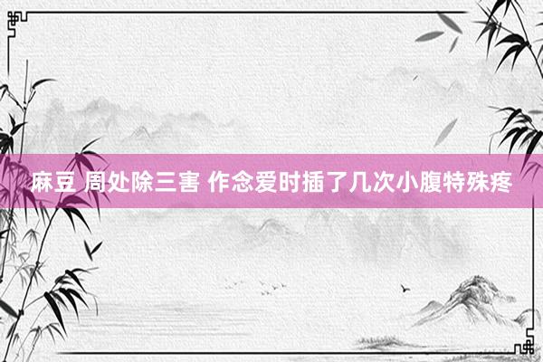 麻豆 周处除三害 作念爱时插了几次小腹特殊疼