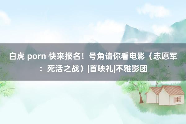白虎 porn 快来报名！号角请你看电影〈志愿军：死活之战〉|首映礼|不雅影团