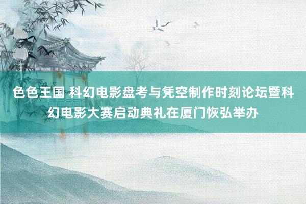 色色王国 科幻电影盘考与凭空制作时刻论坛暨科幻电影大赛启动典礼在厦门恢弘举办