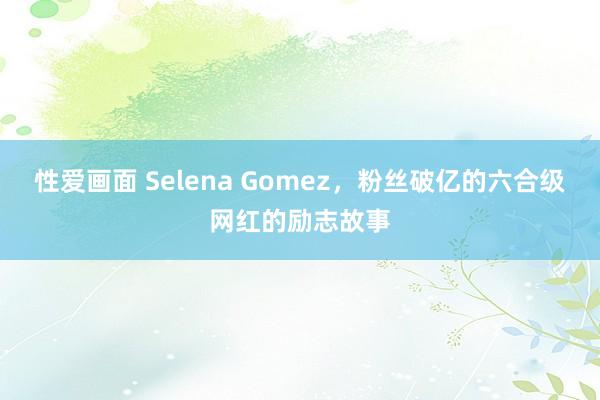 性爱画面 Selena Gomez，粉丝破亿的六合级网红的励志故事