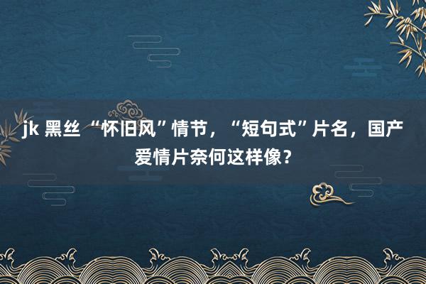 jk 黑丝 “怀旧风”情节，“短句式”片名，国产爱情片奈何这样像？