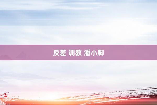 反差 调教 潘小脚