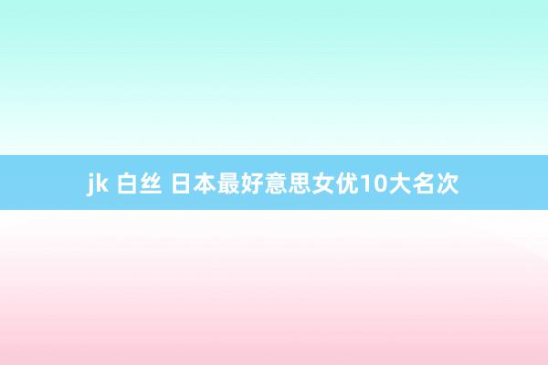 jk 白丝 日本最好意思女优10大名次