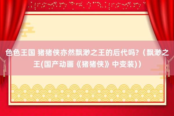 色色王国 猪猪侠亦然飘渺之王的后代吗?（飘渺之王(国产动画《猪猪侠》中变装)）