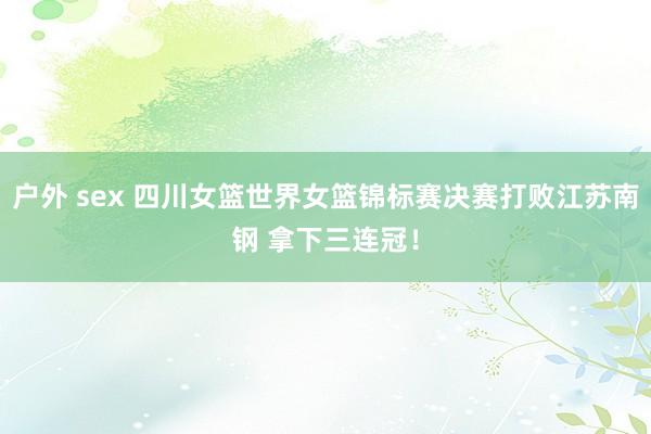户外 sex 四川女篮世界女篮锦标赛决赛打败江苏南钢 拿下三连冠！