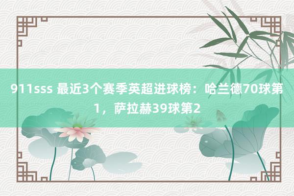 911sss 最近3个赛季英超进球榜：哈兰德70球第1，萨拉赫39球第2