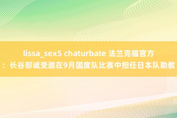 lissa_sex5 chaturbate 法兰克福官方：长谷部诚受邀在9月国度队比赛中担任日本队助教
