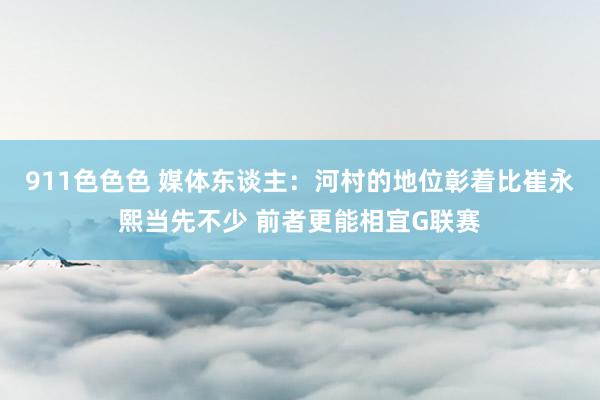 911色色色 媒体东谈主：河村的地位彰着比崔永熙当先不少 前者更能相宜G联赛