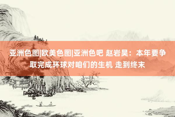 亚洲色图|欧美色图|亚洲色吧 赵岩昊：本年要争取完成环球对咱们的生机 走到终末