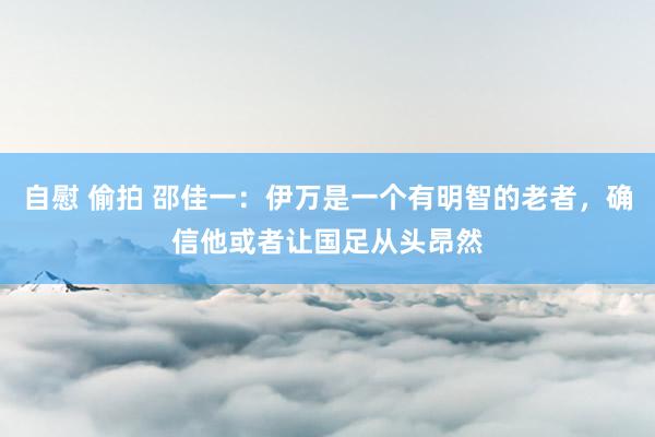 自慰 偷拍 邵佳一：伊万是一个有明智的老者，确信他或者让国足从头昂然