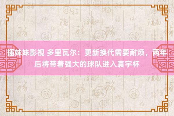插妹妹影视 多里瓦尔：更新换代需要耐烦，两年后将带着强大的球队进入寰宇杯