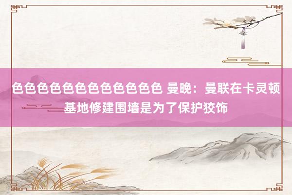 色色色色色色色色色色色色 曼晚：曼联在卡灵顿基地修建围墙是为了保护狡饰