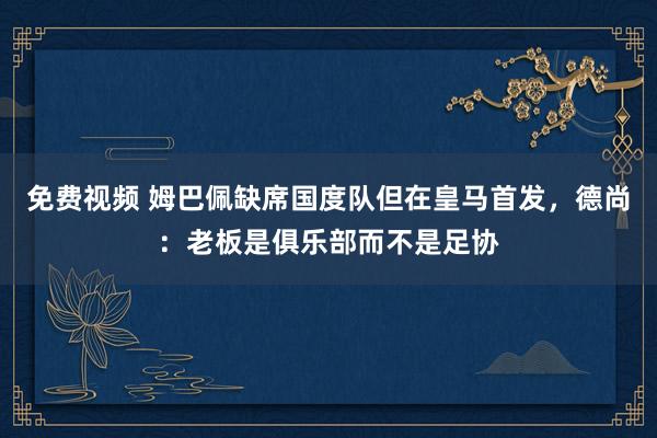 免费视频 姆巴佩缺席国度队但在皇马首发，德尚：老板是俱乐部而不是足协