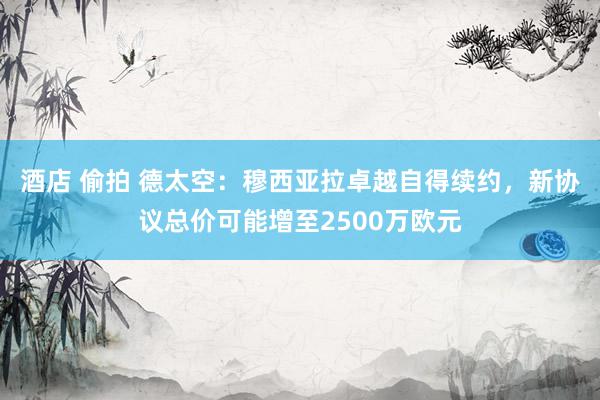 酒店 偷拍 德太空：穆西亚拉卓越自得续约，新协议总价可能增至2500万欧元