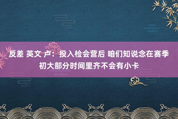 反差 英文 卢：投入检会营后 咱们知说念在赛季初大部分时间里齐不会有小卡