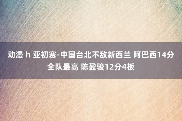 动漫 h 亚初赛-中国台北不敌新西兰 阿巴西14分全队最高 陈盈骏12分4板