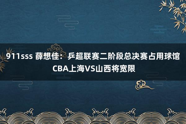 911sss 薛想佳：乒超联赛二阶段总决赛占用球馆 CBA上海VS山西将宽限