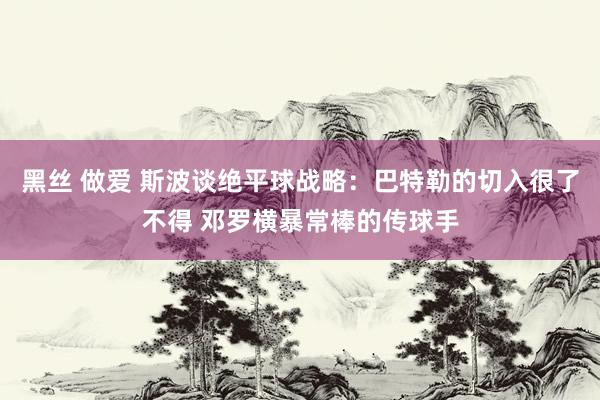 黑丝 做爱 斯波谈绝平球战略：巴特勒的切入很了不得 邓罗横暴常棒的传球手