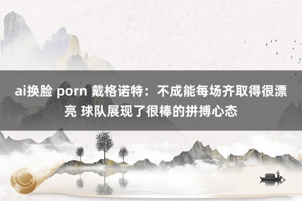 ai换脸 porn 戴格诺特：不成能每场齐取得很漂亮 球队展现了很棒的拼搏心态