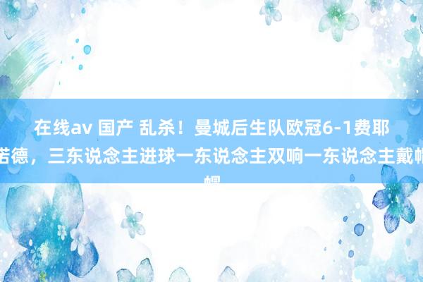 在线av 国产 乱杀！曼城后生队欧冠6-1费耶诺德，三东说念主进球一东说念主双响一东说念主戴帽