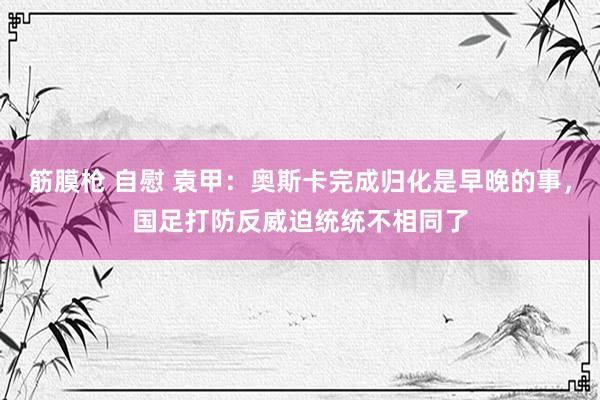 筋膜枪 自慰 袁甲：奥斯卡完成归化是早晚的事，国足打防反威迫统统不相同了