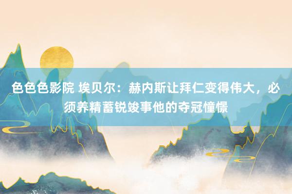 色色色影院 埃贝尔：赫内斯让拜仁变得伟大，必须养精蓄锐竣事他的夺冠憧憬