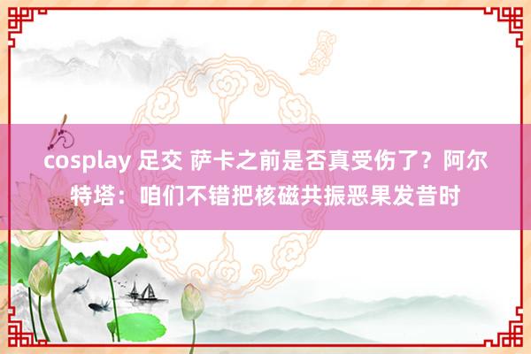 cosplay 足交 萨卡之前是否真受伤了？阿尔特塔：咱们不错把核磁共振恶果发昔时