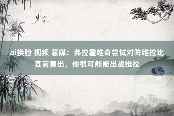 ai换脸 视频 意媒：弗拉霍维奇尝试对阵维拉比赛前复出，他很可能能出战维拉