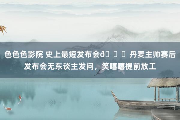 色色色影院 史上最短发布会😅丹麦主帅赛后发布会无东谈主发问，笑嘻嘻提前放工