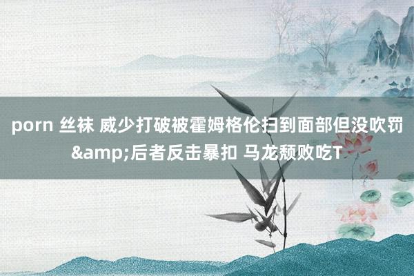 porn 丝袜 威少打破被霍姆格伦扫到面部但没吹罚&后者反击暴扣 马龙颓败吃T
