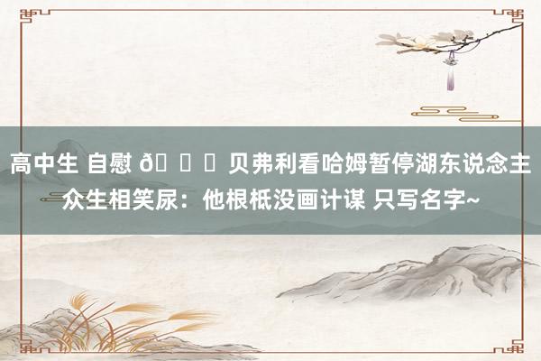高中生 自慰 😂贝弗利看哈姆暂停湖东说念主众生相笑尿：他根柢没画计谋 只写名字~