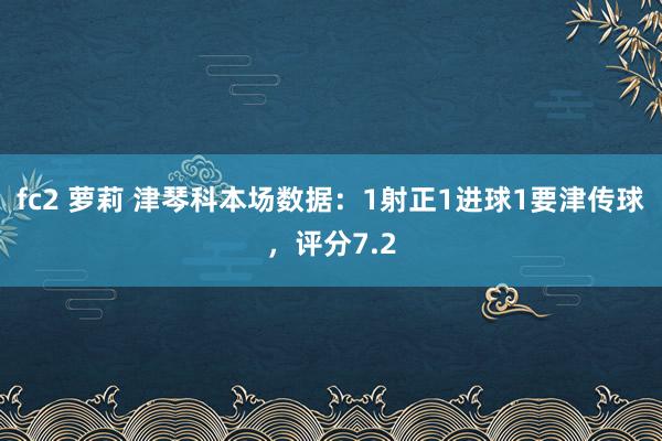 fc2 萝莉 津琴科本场数据：1射正1进球1要津传球，评分7.2