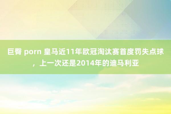 巨臀 porn 皇马近11年欧冠淘汰赛首度罚失点球，上一次还是2014年的迪马利亚