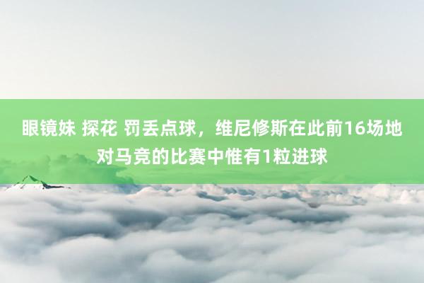 眼镜妹 探花 罚丢点球，维尼修斯在此前16场地对马竞的比赛中惟有1粒进球