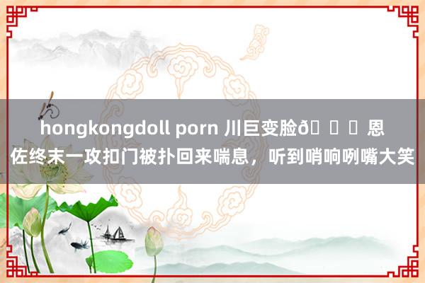 hongkongdoll porn 川巨变脸😀恩佐终末一攻扣门被扑回来喘息，听到哨响咧嘴大笑