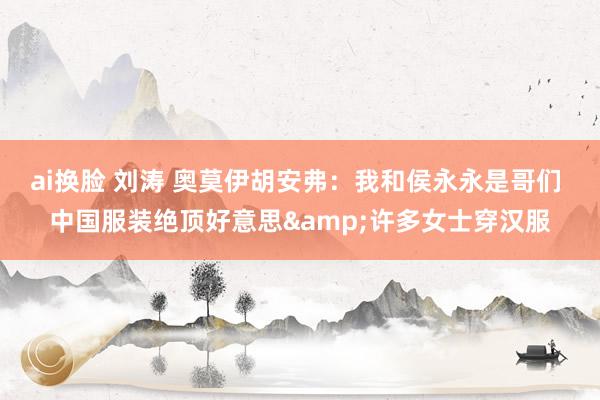 ai换脸 刘涛 奥莫伊胡安弗：我和侯永永是哥们 中国服装绝顶好意思&许多女士穿汉服