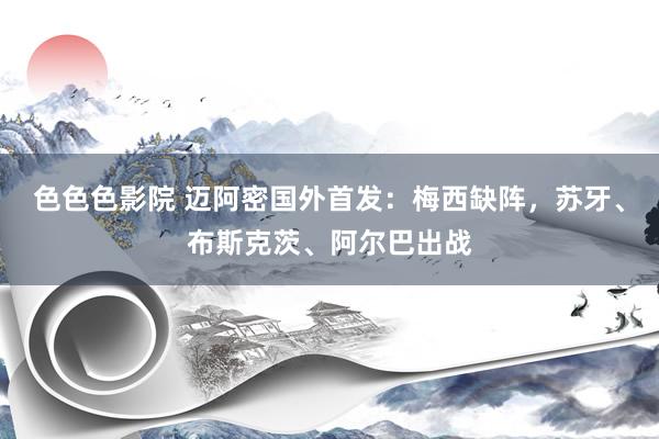 色色色影院 迈阿密国外首发：梅西缺阵，苏牙、布斯克茨、阿尔巴出战